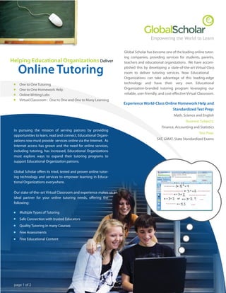 Empowering the World to Learn


                                                                     Global Scholar has become one of the leading online tutor-
                                                                     ing companies, providing services for students, parents,
Helping Educational Organizations Deliver                            teachers and educational organizations. We have accom-

   Online Tutoring                                                   plished this by developing a state-of-the-art Virtual Class
                                                                     room to deliver tutoring services. Now Educational
                                                                     Organizations can take advantage of this leading-edge
                                                                     technology and have their very own Educational
    One to One Tutoring
                                                                     Organization-branded tutoring program leveraging our
    One to One Homework Help
                                                                     reliable, user-friendly, and cost-e ective Virtual Classroom.
    Online Writing Labs
    Virtual Classroom : One to One and One to Many Learning
                                                                     Experience World-Class Online Homework Help and
                                                                                                Standardized Test Prep:
                                                                                                      Math, Science and English
                                                                                                              Business Subjects:
                                                                                              Finance, Accounting and Statistics
 In pursuing the mission of serving patrons by providing
                                                                                                                       Test Prep:
 opportunities to learn, read and connect, Educational Organi-
                                                                                           SAT, GMAT, State Standardized Exams
 zations now must provide services online via the Internet. As
 Internet access has grown and the need for online services,
 including tutoring, has increased, Educational Organizations
 must explore ways to expand their tutoring programs to
 support Educational Organization patrons.

 Global Scholar o ers its tried, tested and proven online tutor-
 ing technology and services to empower learning in Educa-
 tional Organizations everywhere.

 Our state-of-the–art Virtual Classroom and experience makes us an
 ideal partner for your online tutoring needs, o ering the
 following:

    Multiple Types of Tutoring
    Safe Connection with trusted Educators
    Quality Tutoring in many Courses
    Free Assessments
    Free Educational Content




 page 1 of 2
 