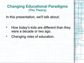 Changing Educational Paradigms
                (The Theory)

In this presentation, we'll talk about:


    How today's kids are different than they
    were a decade or two ago.

    Changing roles of education.
 