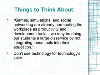 Things to Think About:

    “Games, simulations, and social
    networking are already permeating the
    workplace as productivity and
    development tools – we may be doing
    our students a large disservice by not
    integrating these tools into their
    education.”

    Don't use technology for technology's
    sake.
 