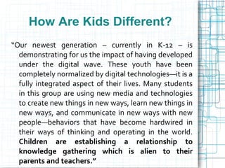How Are Kids Different?
“Our newest generation – currently in K-12 – is
  demonstrating for us the impact of having developed
  under the digital wave. These youth have been
  completely normalized by digital technologies—it is a
  fully integrated aspect of their lives. Many students
  in this group are using new media and technologies
  to create new things in new ways, learn new things in
  new ways, and communicate in new ways with new
  people—behaviors that have become hardwired in
  their ways of thinking and operating in the world.
  Children are establishing a relationship to
  knowledge gathering which is alien to their
  parents and teachers.”
 