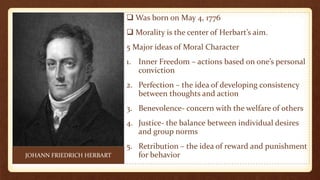  Was born on May 4, 1776
 Morality is the center of Herbart’s aim.
5 Major ideas of Moral Character
1. Inner Freedom – actions based on one’s personal
conviction
2. Perfection – the idea of developing consistency
between thoughts and action
3. Benevolence- concern with the welfare of others
4. Justice- the balance between individual desires
and group norms
5. Retribution – the idea of reward and punishment
for behaviorJOHANN FRIEDRICH HERBART
 