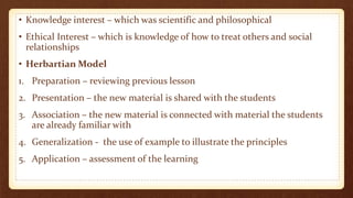 • Knowledge interest – which was scientific and philosophical
• Ethical Interest – which is knowledge of how to treat others and social
relationships
• Herbartian Model
1. Preparation – reviewing previous lesson
2. Presentation – the new material is shared with the students
3. Association – the new material is connected with material the students
are already familiar with
4. Generalization - the use of example to illustrate the principles
5. Application – assessment of the learning
 