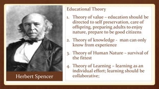 Herbert Spencer
Educational Theory
1. Theory of value – education should be
directed to self preservation, care of
offspring, preparing adults to enjoy
nature, prepare to be good citizens
2. Theory of knowledge - man can only
know from experience
3. Theory of Human Nature – survival of
the fittest
4. Theory of Learning – learning as an
individual effort; learning should be
collaborative;
 