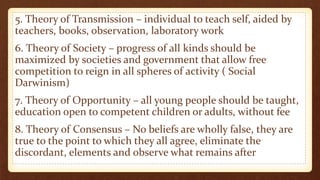 5. Theory of Transmission – individual to teach self, aided by
teachers, books, observation, laboratory work
6. Theory of Society – progress of all kinds should be
maximized by societies and government that allow free
competition to reign in all spheres of activity ( Social
Darwinism)
7. Theory of Opportunity – all young people should be taught,
education open to competent children or adults, without fee
8. Theory of Consensus – No beliefs are wholly false, they are
true to the point to which they all agree, eliminate the
discordant, elements and observe what remains after
 