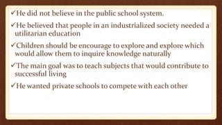 He did not believe in the public school system.
He believed that people in an industrialized society needed a
utilitarian education
Children should be encourage to explore and explore which
would allow them to inquire knowledge naturally
The main goal was to teach subjects that would contribute to
successful living
He wanted private schools to compete with each other
 