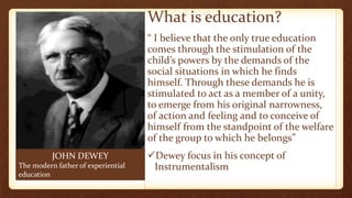 JOHN DEWEY
The modern father of experiential
education
What is education?
“ I believe that the only true education
comes through the stimulation of the
child’s powers by the demands of the
social situations in which he finds
himself. Through these demands he is
stimulated to act as a member of a unity,
to emerge from his original narrowness,
of action and feeling and to conceive of
himself from the standpoint of the welfare
of the group to which he belongs”
Dewey focus in his concept of
Instrumentalism
 