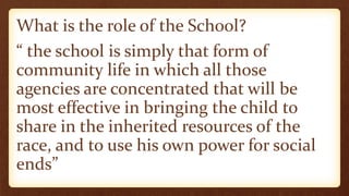 What is the role of the School?
“ the school is simply that form of
community life in which all those
agencies are concentrated that will be
most effective in bringing the child to
share in the inherited resources of the
race, and to use his own power for social
ends”
 