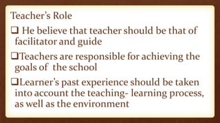 Teacher’s Role
 He believe that teacher should be that of
facilitator and guide
Teachers are responsible for achieving the
goals of the school
Learner’s past experience should be taken
into account the teaching- learning process,
as well as the environment
 