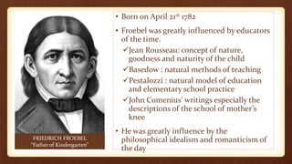• Born on April 21st 1782
• Froebel was greatly influenced by educators
of the time.
Jean Rousseau: concept of nature,
goodness and naturity of the child
Basedow : natural methods of teaching
Pestalozzi : natural model of education
and elementary school practice
John Comenius’ writings especially the
descriptions of the school of mother’s
knee
• He was greatly influence by the
philosophical idealism and romanticism of
the day
FRIEDRICH FROEBEL
“Father of Kindergarten”
 