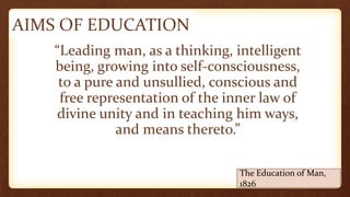 AIMS OF EDUCATION
“Leading man, as a thinking, intelligent
being, growing into self-consciousness,
to a pure and unsullied, conscious and
free representation of the inner law of
divine unity and in teaching him ways,
and means thereto.”
The Education of Man,
1826
 