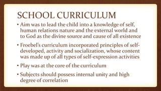 SCHOOL CURRICULUM
• Aim was to lead the child into a knowledge of self,
human relations nature and the external world and
to God as the divine source and cause of all existence
• Froebel’s curriculum incorporated principles of self-
developed, activity and socialization, whose content
was made up of all types of self-expression activities
• Play was at the core of the curriculum
• Subjects should possess internal unity and high
degree of correlation
 