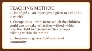 TEACHING METHOD
1. Use of gifts – an object given given to a child to
play with
2. Occupations – were items which the children
could use to make what they wished– which
help the child to externalize the concepts
existing within their mind
3. The games – gave a child a sense of
community
 