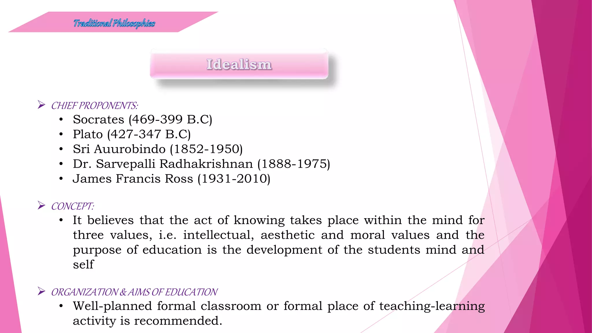  CHIEF PROPONENTS:
• Socrates (469-399 B.C)
• Plato (427-347 B.C)
• Sri Auurobindo (1852-1950)
• Dr. Sarvepalli Radhakrishnan (1888-1975)
• James Francis Ross (1931-2010)
 CONCEPT:
• It believes that the act of knowing takes place within the mind for
three values, i.e. intellectual, aesthetic and moral values and the
purpose of education is the development of the students mind and
self
 ORGANIZATION & AIMSOF EDUCATION
• Well-planned formal classroom or formal place of teaching-learning
activity is recommended.
 