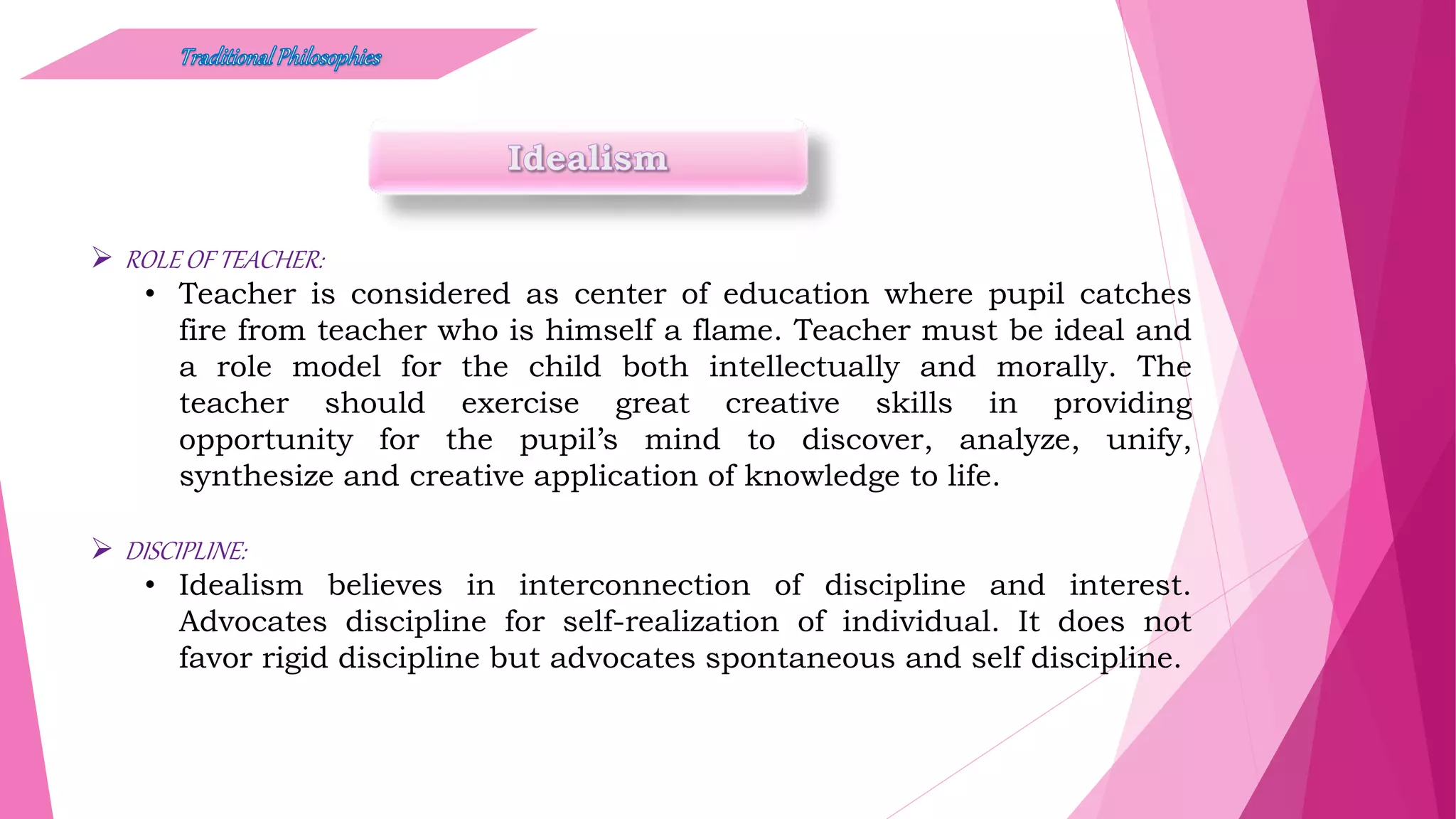  ROLE OF TEACHER:
• Teacher is considered as center of education where pupil catches
fire from teacher who is himself a flame. Teacher must be ideal and
a role model for the child both intellectually and morally. The
teacher should exercise great creative skills in providing
opportunity for the pupil’s mind to discover, analyze, unify,
synthesize and creative application of knowledge to life.
 DISCIPLINE:
• Idealism believes in interconnection of discipline and interest.
Advocates discipline for self-realization of individual. It does not
favor rigid discipline but advocates spontaneous and self discipline.
 