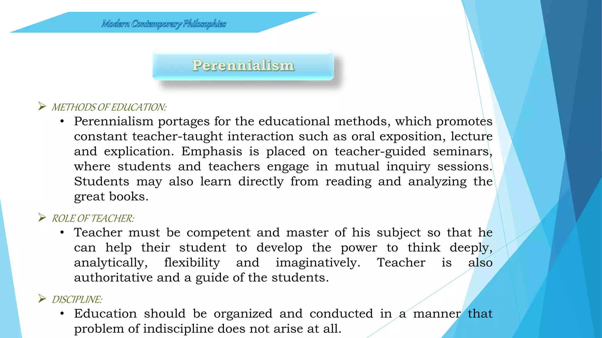  METHODS OF EDUCATION:
• Perennialism portages for the educational methods, which promotes
constant teacher-taught interaction such as oral exposition, lecture
and explication. Emphasis is placed on teacher-guided seminars,
where students and teachers engage in mutual inquiry sessions.
Students may also learn directly from reading and analyzing the
great books.
 ROLE OF TEACHER:
• Teacher must be competent and master of his subject so that he
can help their student to develop the power to think deeply,
analytically, flexibility and imaginatively. Teacher is also
authoritative and a guide of the students.
 DISCIPLINE:
• Education should be organized and conducted in a manner that
problem of indiscipline does not arise at all.
 