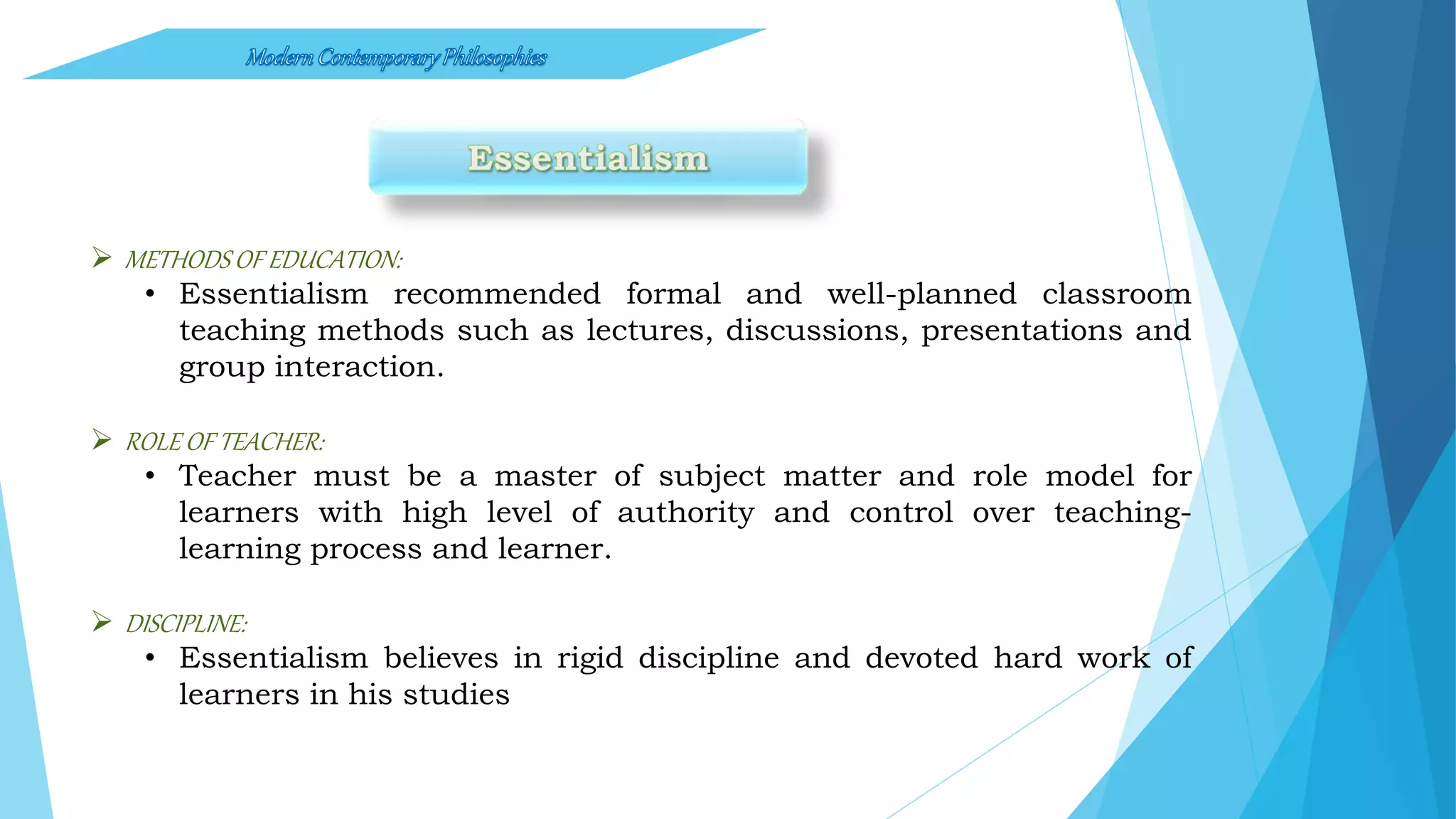  METHODS OF EDUCATION:
• Essentialism recommended formal and well-planned classroom
teaching methods such as lectures, discussions, presentations and
group interaction.
 ROLE OF TEACHER:
• Teacher must be a master of subject matter and role model for
learners with high level of authority and control over teaching-
learning process and learner.
 DISCIPLINE:
• Essentialism believes in rigid discipline and devoted hard work of
learners in his studies
 