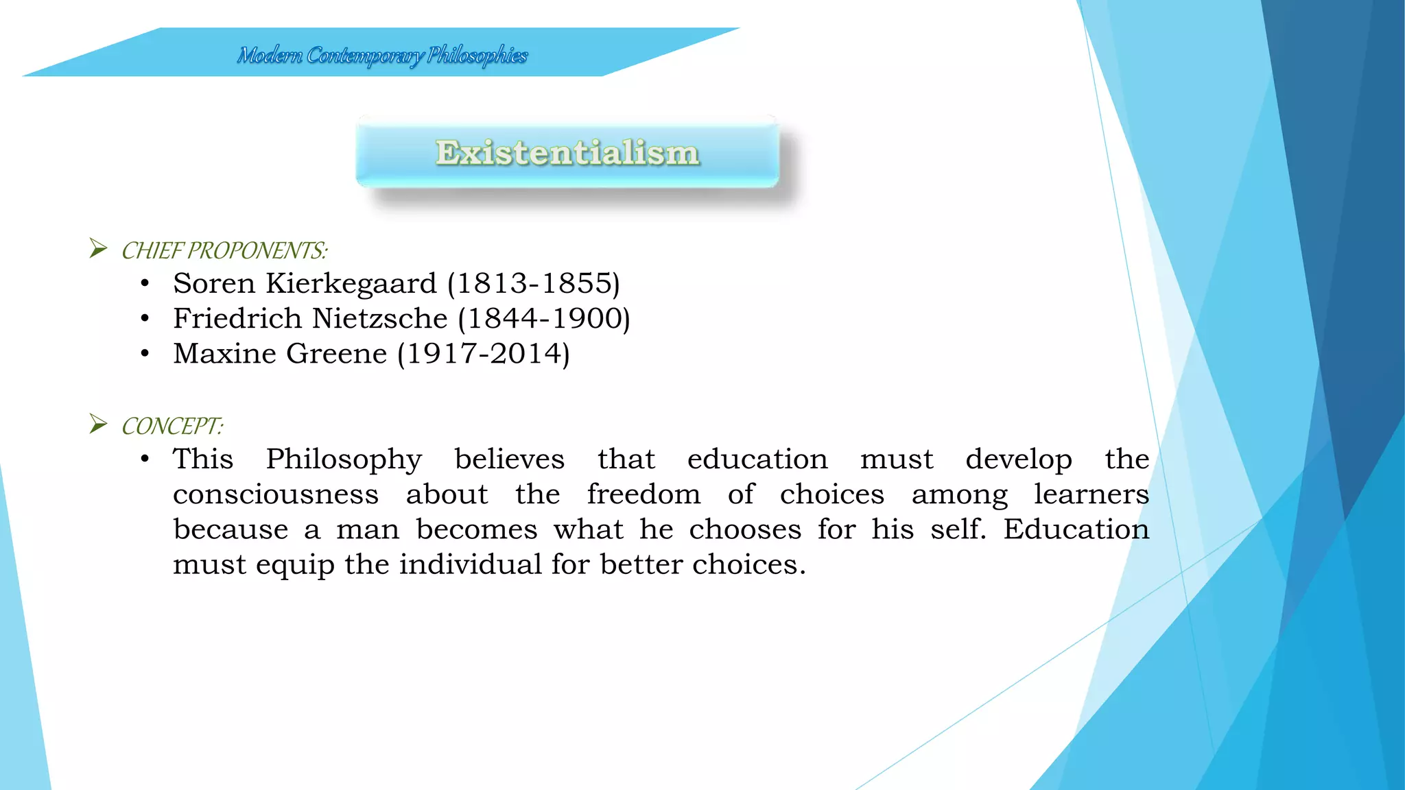  CHIEF PROPONENTS:
• Soren Kierkegaard (1813-1855)
• Friedrich Nietzsche (1844-1900)
• Maxine Greene (1917-2014)
 CONCEPT:
• This Philosophy believes that education must develop the
consciousness about the freedom of choices among learners
because a man becomes what he chooses for his self. Education
must equip the individual for better choices.
 