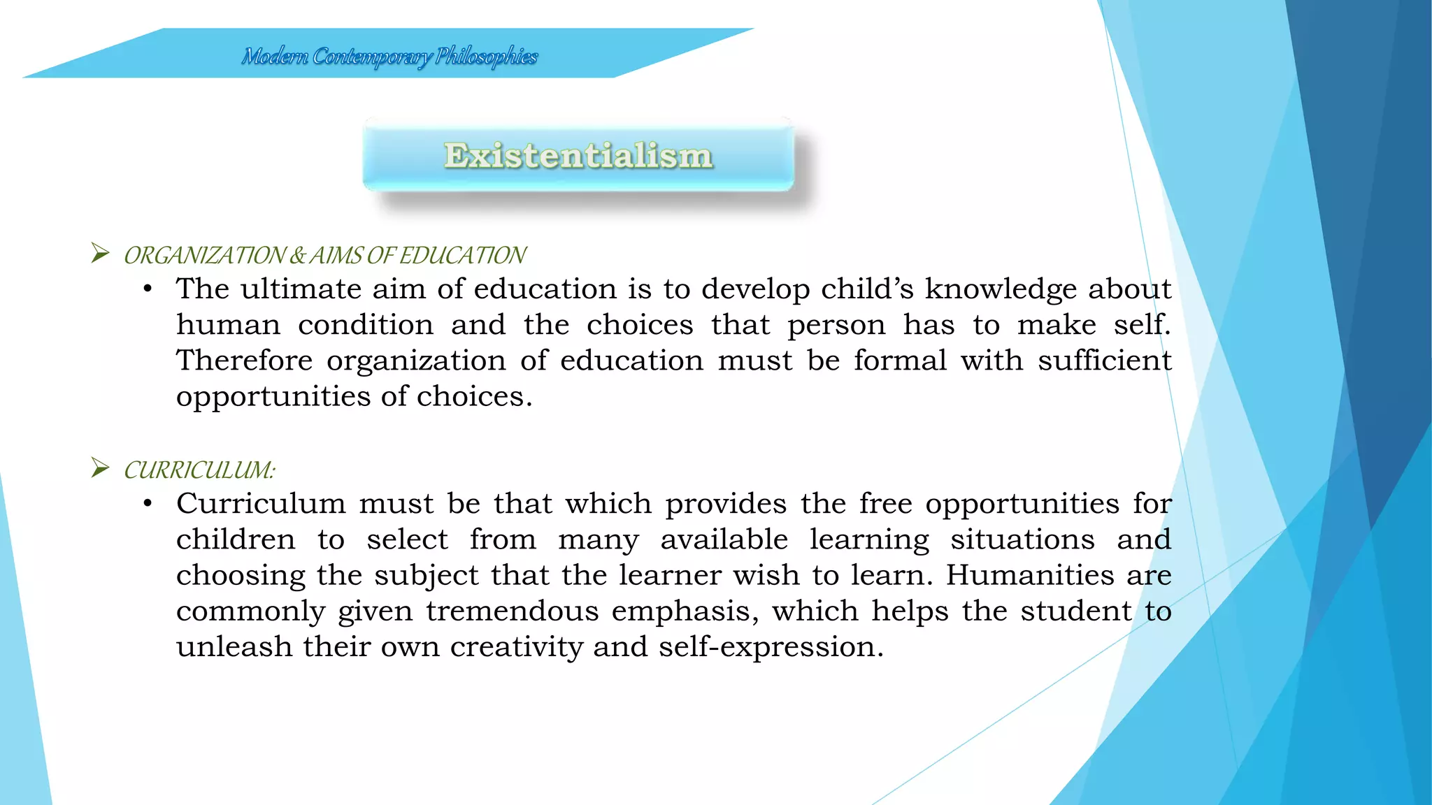  ORGANIZATION & AIMSOF EDUCATION
• The ultimate aim of education is to develop child’s knowledge about
human condition and the choices that person has to make self.
Therefore organization of education must be formal with sufficient
opportunities of choices.
 CURRICULUM:
• Curriculum must be that which provides the free opportunities for
children to select from many available learning situations and
choosing the subject that the learner wish to learn. Humanities are
commonly given tremendous emphasis, which helps the student to
unleash their own creativity and self-expression.
 