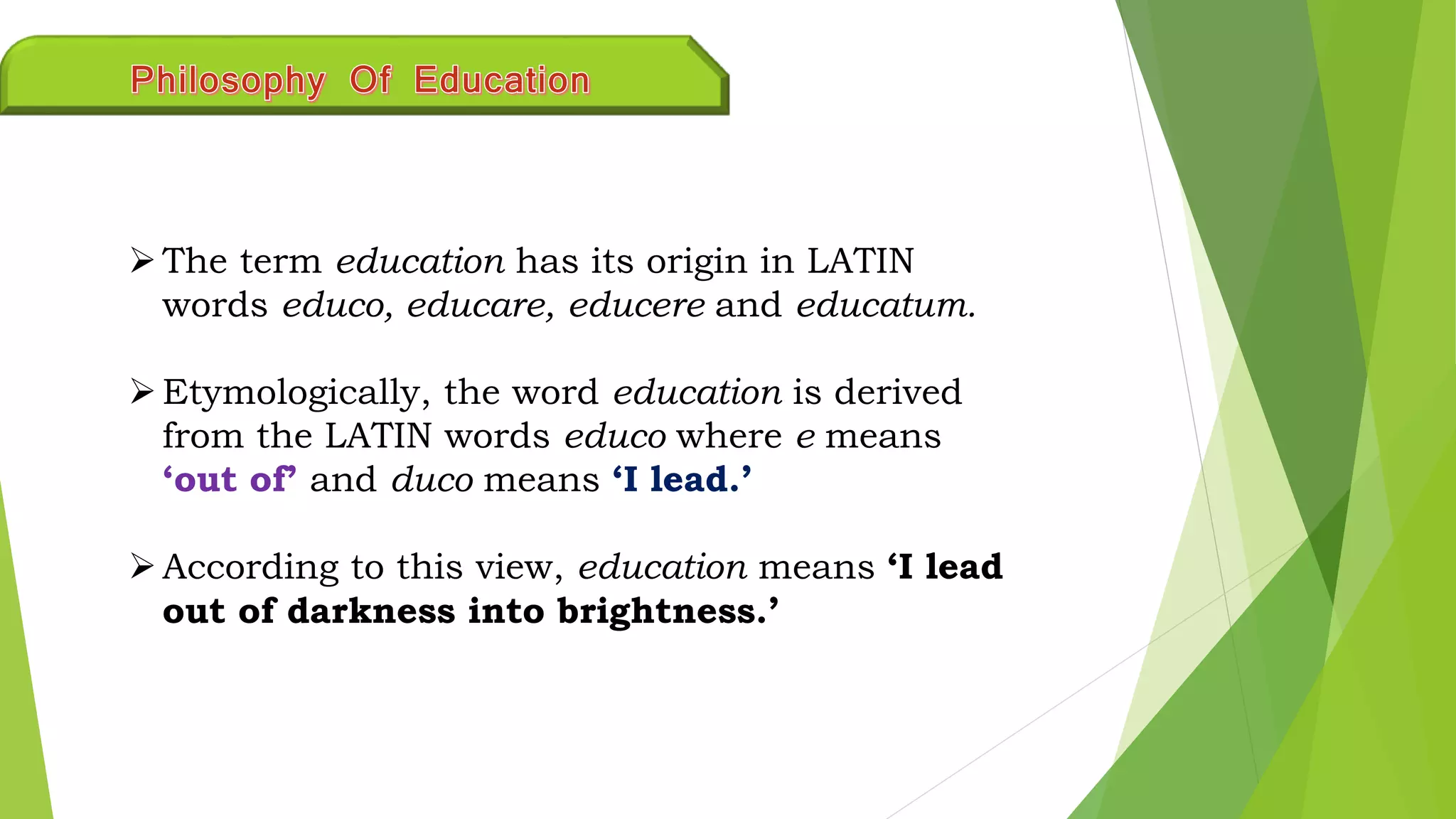 The term education has its origin in LATIN
words educo, educare, educere and educatum.
Etymologically, the word education is derived
from the LATIN words educo where e means
‘out of’ and duco means ‘I lead.’
According to this view, education means ‘I lead
out of darkness into brightness.’
 