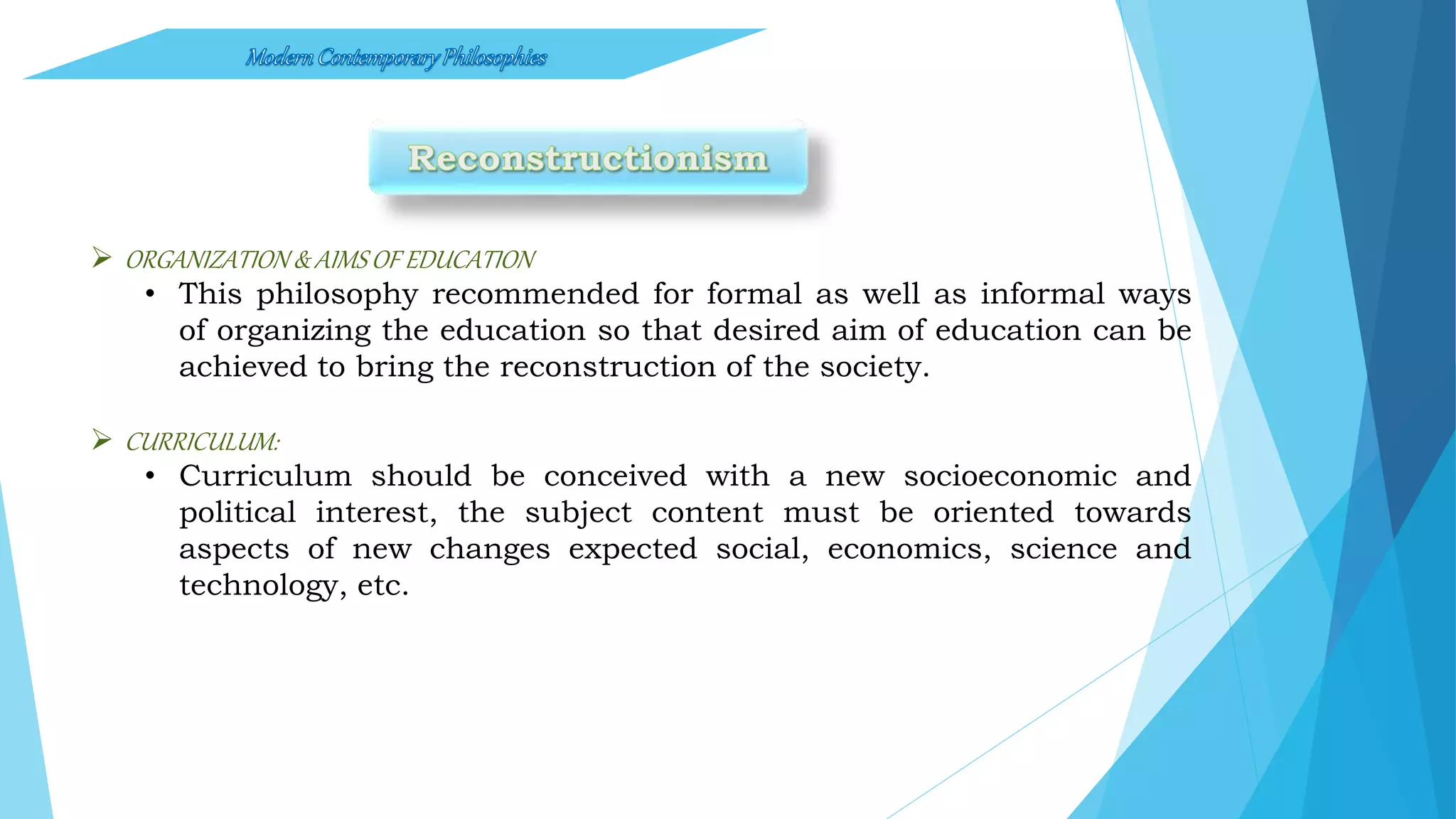  ORGANIZATION & AIMSOF EDUCATION
• This philosophy recommended for formal as well as informal ways
of organizing the education so that desired aim of education can be
achieved to bring the reconstruction of the society.
 CURRICULUM:
• Curriculum should be conceived with a new socioeconomic and
political interest, the subject content must be oriented towards
aspects of new changes expected social, economics, science and
technology, etc.
 