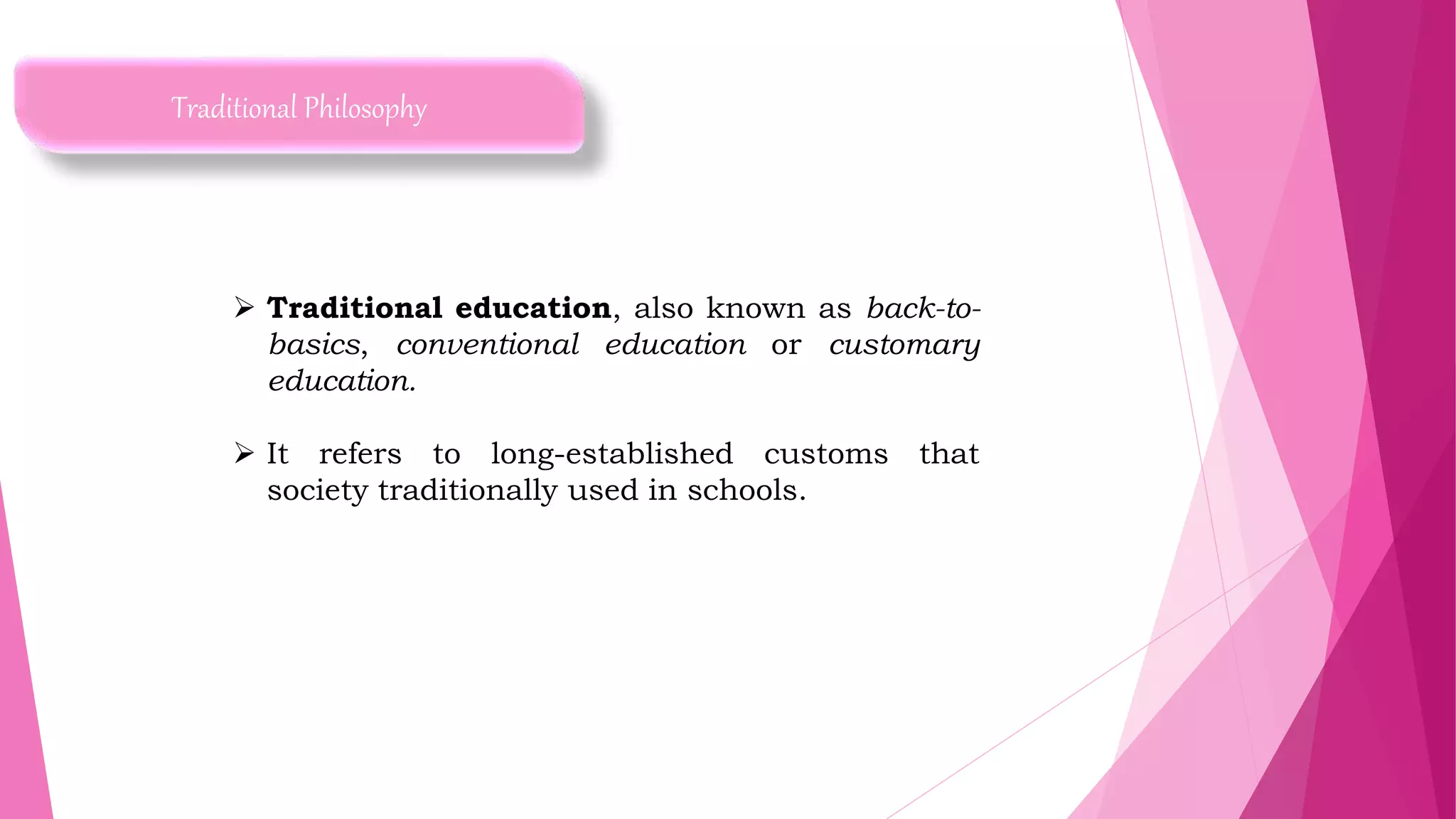 Traditional Philosophy
 Traditional education, also known as back-to-
basics, conventional education or customary
education.
 It refers to long-established customs that
society traditionally used in schools.
 