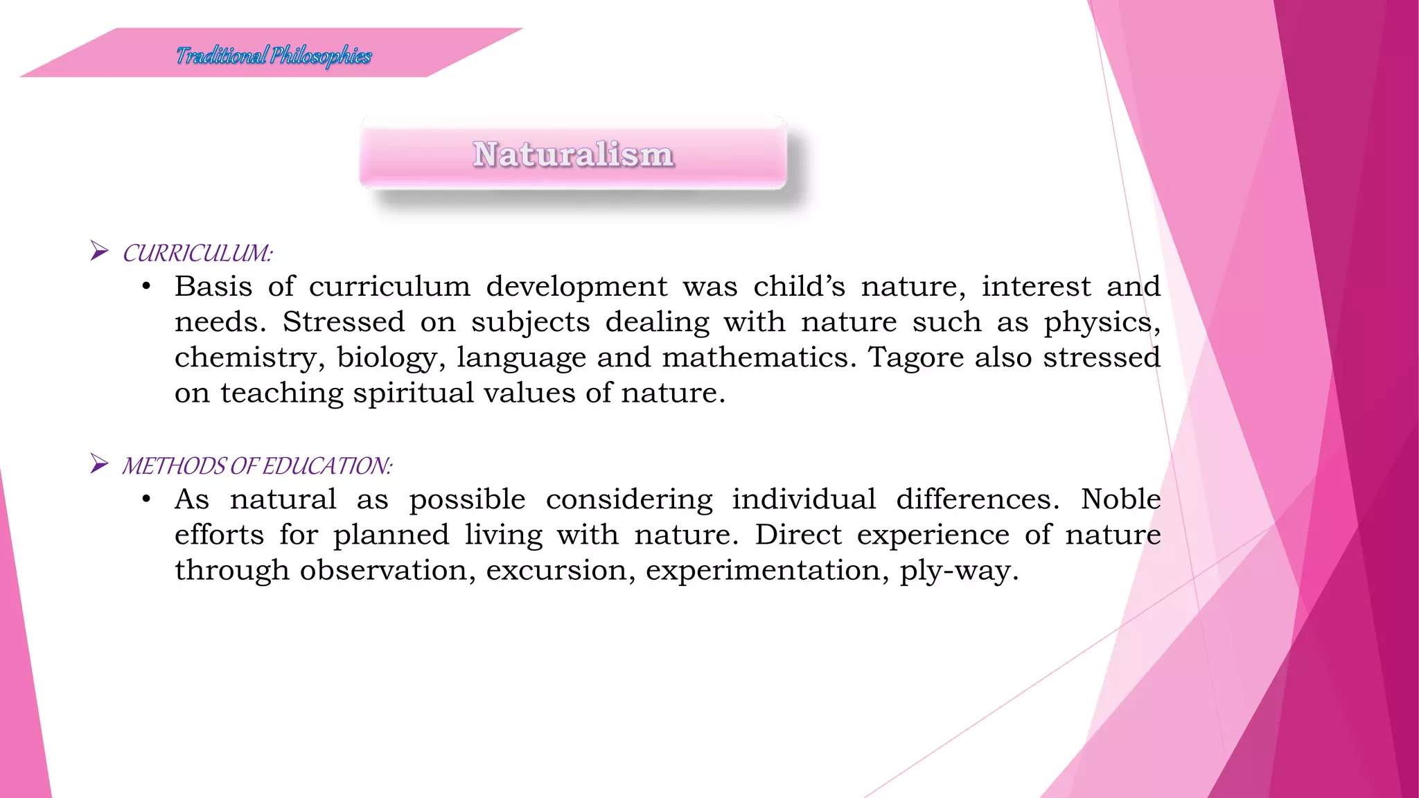  CURRICULUM:
• Basis of curriculum development was child’s nature, interest and
needs. Stressed on subjects dealing with nature such as physics,
chemistry, biology, language and mathematics. Tagore also stressed
on teaching spiritual values of nature.
 METHODS OF EDUCATION:
• As natural as possible considering individual differences. Noble
efforts for planned living with nature. Direct experience of nature
through observation, excursion, experimentation, ply-way.
 
