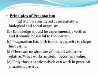  Principles of Pragmatism
(a) Man is considered as essentially a
biological and social organism.
(b) Knowledge should be experimentally verified
and it should be useful to the learner.
(c) Pragmatism has faith in man's capacity to shape
his destiny.
(d) There are no absolute values, all values are
relative. What works as useful becomes a value.
(e) Only those theories which can work in practical
situations are true.
 