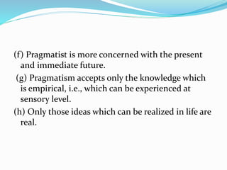 (f) Pragmatist is more concerned with the present
and immediate future.
(g) Pragmatism accepts only the knowledge which
is empirical, i.e., which can be experienced at
sensory level.
(h) Only those ideas which can be realized in life are
real.
 