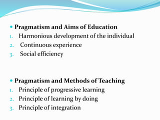  Pragmatism and Aims of Education
1. Harmonious development of the individual
2. Continuous experience
3. Social efficiency
 Pragmatism and Methods of Teaching
1. Principle of progressive learning
2. Principle of learning by doing
3. Principle of integration
 