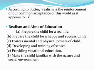  According to Butter, "realism is the reinforcement
of our common acceptance of this world as it
appears to us".
 Realism and Aims of Education
(a) Prepare the child for a real life.
(b) Prepare the child for a happy and successful life.
(c) Fosters mental and physical powers of child.
(d) Developing and training of senses.
(e) Providing vocational education.
(f) Make the child familiar with the nature and
social environment
 