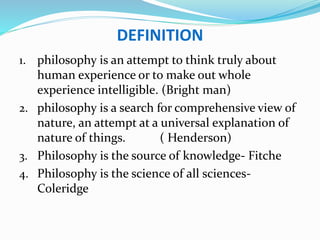 DEFINITION
1. philosophy is an attempt to think truly about
human experience or to make out whole
experience intelligible. (Bright man)
2. philosophy is a search for comprehensive view of
nature, an attempt at a universal explanation of
nature of things. ( Henderson)
3. Philosophy is the source of knowledge- Fitche
4. Philosophy is the science of all sciences-
Coleridge
 