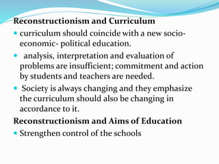 Reconstructionism and Curriculum
 curriculum should coincide with a new socio-
economic- political education.
 analysis, interpretation and evaluation of
problems are insufficient; commitment and action
by students and teachers are needed.
 Society is always changing and they emphasize
the curriculum should also be changing in
accordance to it.
Reconstructionism and Aims of Education
 Strengthen control of the schools
 