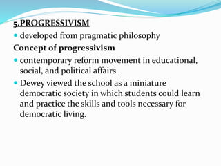 5.PROGRESSIVISM
 developed from pragmatic philosophy
Concept of progressivism
 contemporary reform movement in educational,
social, and political affairs.
 Dewey viewed the school as a miniature
democratic society in which students could learn
and practice the skills and tools necessary for
democratic living.
 