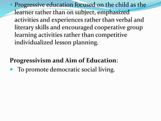  Progressive education focused on the child as the
learner rather than on subject, emphasized
activities and experiences rather than verbal and
literary skills and encouraged cooperative group
learning activities rather than competitive
individualized lesson planning.
Progressivism and Aim of Education:
 To promote democratic social living.
 
