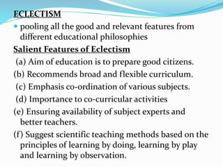ECLECTISM
 pooling all the good and relevant features from
different educational philosophies
Salient Features of Eclectism
(a) Aim of education is to prepare good citizens.
(b) Recommends broad and flexible curriculum.
(c) Emphasis co-ordination of various subjects.
(d) Importance to co-curricular activities
(e) Ensuring availability of subject experts and
better teachers.
(f) Suggest scientific teaching methods based on the
principles of learning by doing, learning by play
and learning by observation.
 