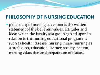 PHILOSOPHY OF NURSING EDUCATION
 philosophy of nursing education is the written
statement of the believes, values, attitudes and
ideas which the faculty as a group agreed upon in
relation to the nursing educational programme
such as health, disease, nursing, nurse, nursing as
a profession, education, learner, society, patient,
nursing education and preparation of nurses.
 
