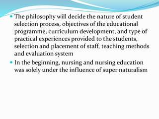  The philosophy will decide the nature of student
selection process, objectives of the educational
programme, curriculum development, and type of
practical experiences provided to the students,
selection and placement of staff, teaching methods
and evaluation system
 In the beginning, nursing and nursing education
was solely under the influence of super naturalism
 