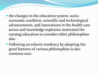  the changes in the education system, socio-
economic condition, scientific and technological
advancements, and innovations in the health care
sector and knowledge explosion motivated the
nursing education to consider other philosophies
also
 Following an eclectic tendency by adopting the
good features of various philosophies is also
common now.
 