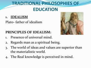 TRADITIONAL PHILOSOPHIES OF
EDUCATION
1. IDEALISM
Plato- father of idealism
PRINCIPLES OF IDEALISM:
1. Presence of universal mind.
2. Regards man as a spiritual being.
3. The world of ideas and values are superior than
the materialistic world.
4. The Real knowledge is perceived in mind.
 