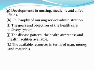 (g) Developments in nursing, medicine and allied
fields.
(h) Philosophy of nursing service administration.
(I) The goals and objectives of the health care
delivery system.
(j) The disease pattern, the health awareness and
health facilities available.
(k) The available resources in terms of man, money
and materials
 