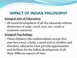 IMPACT OF INDIAN PHILOSOPHY
Integral aim of Education
 all round development of all the educands without
distinction of caste, creed, race, sex, social or
economic status etc
Integral Psychology
 These thinkers (the traditionalists) accept that
man has a soul, a body, a mind and an intellect and
therefore, education must provide opportunities
and facilities for the fullest development of all
these different aspects of man.
 