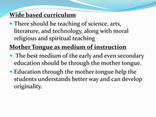 Wide based curriculum
 There should be teaching of science, arts,
literature, and technology, along with moral
religious and spiritual teaching
Mother Tongue as medium of instruction
 The best medium of the early and even secondary
education should be through the mother tongue.
 Education through the mother tongue help the
students understands better way and can develop
originality.
 