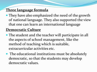Three language formula
 They have also emphasized the need of the growth
of national language. They also supported the view
that one can learn an international language
Democratic Culture
 The student and the teacher will participate in all
the aspects of school management, like the
method of teaching which is suitable,
extracurricular activities etc.
 The educational institutions must be absolutely
democratic, so that the students may develop
democratic values.
 