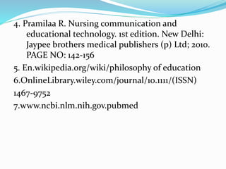 4. Pramilaa R. Nursing communication and
educational technology. 1st edition. New Delhi:
Jaypee brothers medical publishers (p) Ltd; 2010.
PAGE NO: 142-156
5. En.wikipedia.org/wiki/philosophy of education
6.OnlineLibrary.wiley.com/journal/10.1111/(ISSN)
1467-9752
7.www.ncbi.nlm.nih.gov.pubmed
 