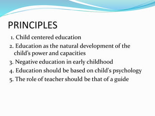 PRINCIPLES
1. Child centered education
2. Education as the natural development of the
child’s power and capacities
3. Negative education in early childhood
4. Education should be based on child's psychology
5. The role of teacher should be that of a guide
 