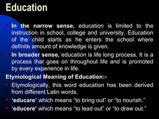 Education
 In the narrow sense, education is limited to the
instruction in school, college and university. Education
of the child starts as he enters the school where
definite amount of knowledge is given.
 In broader sense, education is life long process. It is a
process that goes on throughout life and is promoted
by every experience in life.
Etymological Meaning of Education:-
 Etymologically, this word education has been derived
from different Latin words.
 ‘educare’ which means “to bring out” or “to nourish.”
 ‘educere’ which means “to lead out” or “to draw out.”
 