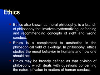Ethics
 Ethics also known as moral philosophy, is a branch
of philosophy that involves systematizing, defending
and recommending concepts of right and wrong
conduct.
 Ethics is a complement to aesthetics in the
philosophical field of axiology. In philosophy, ethics
studies the moral behavior in humans and how one
should act.
 Ethics may be broadly defined as that division of
philosophy which deals with questions concerning
the nature of value in matters of human conduct.
 