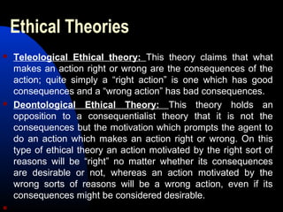 Ethical Theories
 Teleological Ethical theory: This theory claims that what
makes an action right or wrong are the consequences of the
action; quite simply a “right action” is one which has good
consequences and a “wrong action” has bad consequences.
 Deontological Ethical Theory: This theory holds an
opposition to a consequentialist theory that it is not the
consequences but the motivation which prompts the agent to
do an action which makes an action right or wrong. On this
type of ethical theory an action motivated by the right sort of
reasons will be “right” no matter whether its consequences
are desirable or not, whereas an action motivated by the
wrong sorts of reasons will be a wrong action, even if its
consequences might be considered desirable.

 