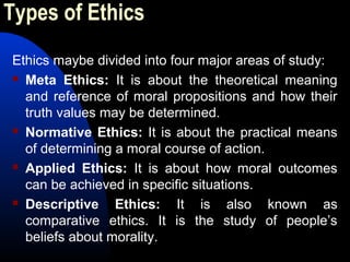 Types of Ethics
Ethics maybe divided into four major areas of study:
 Meta Ethics: It is about the theoretical meaning
and reference of moral propositions and how their
truth values may be determined.
 Normative Ethics: It is about the practical means
of determining a moral course of action.
 Applied Ethics: It is about how moral outcomes
can be achieved in specific situations.
 Descriptive Ethics: It is also known as
comparative ethics. It is the study of people’s
beliefs about morality.
 
