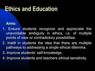 Ethics and Education
 Aims:
1. Ensure students recognize and appreciate the
unavoidable ambiguity in ethics, i.e. of multiple
points of view or contradictory possibilities.
2. Instill in students the idea that there are multiple
pathways to addressing a single ethical dilemma.
3. Improve students’ self-knowledge.
4. Improve students and teachers ethical sensitivity.
 